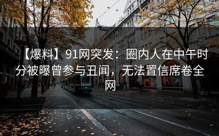 【爆料】91网突发：圈内人在中午时分被曝曾参与丑闻，无法置信席卷全网