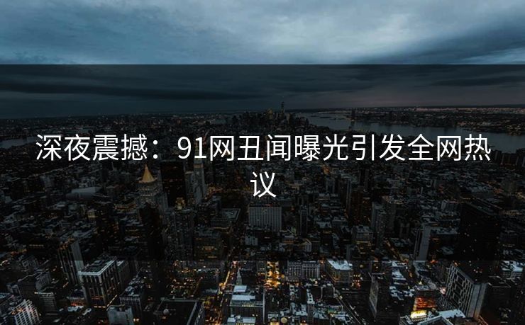 深夜震撼：91网丑闻曝光引发全网热议