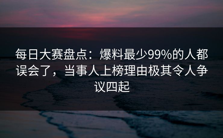 每日大赛盘点：爆料最少99%的人都误会了，当事人上榜理由极其令人争议四起