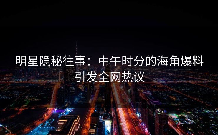 明星隐秘往事：中午时分的海角爆料引发全网热议