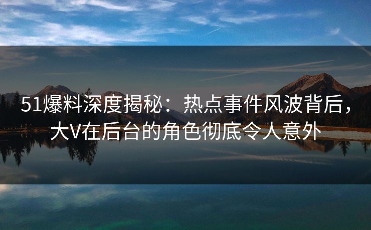 51爆料深度揭秘：热点事件风波背后，大V在后台的角色彻底令人意外