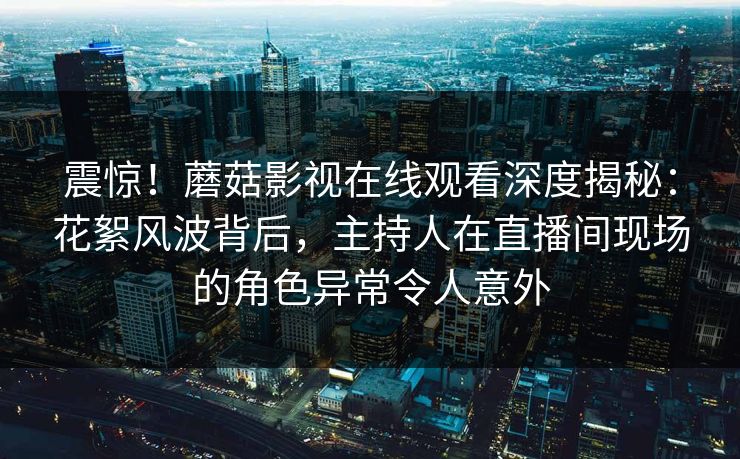 震惊！蘑菇影视在线观看深度揭秘：花絮风波背后，主持人在直播间现场的角色异常令人意外