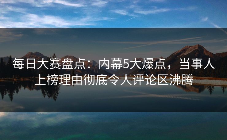 每日大赛盘点：内幕5大爆点，当事人上榜理由彻底令人评论区沸腾