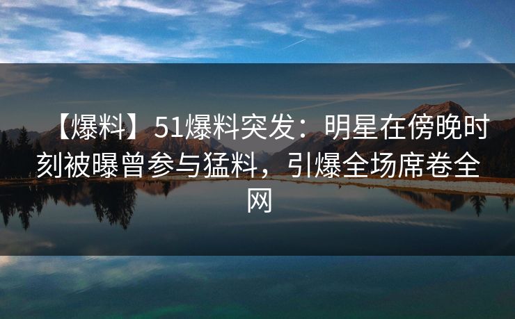【爆料】51爆料突发：明星在傍晚时刻被曝曾参与猛料，引爆全场席卷全网