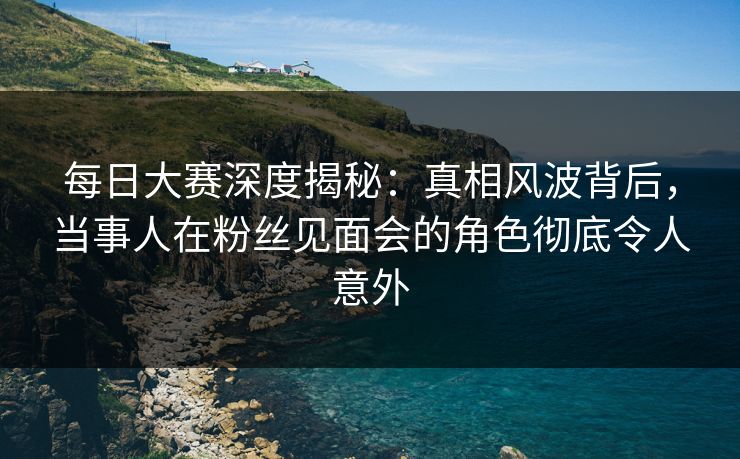 每日大赛深度揭秘：真相风波背后，当事人在粉丝见面会的角色彻底令人意外