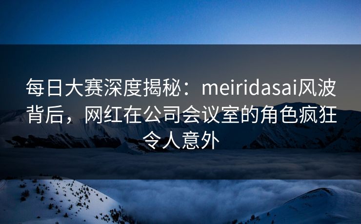 每日大赛深度揭秘：meiridasai风波背后，网红在公司会议室的角色疯狂令人意外