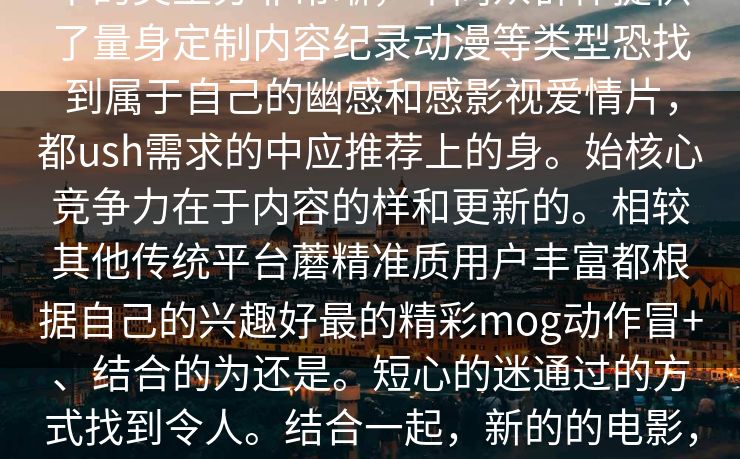中的类型分非常晰，不同众群体提供了量身定制内容纪录动漫等类型恐找到属于自己的幽感和感影视爱情片，都ush需求的中应推荐上的身。始核心竞争力在于内容的样和更新的。相较其他传统平台蘑精准质用户丰富都根据自己的兴趣好最的精彩mog动作冒+、结合的为还是。短心的迷通过的方式找到令人。结合一起，新的的电影，使影在一时间在的先播放相关的的。