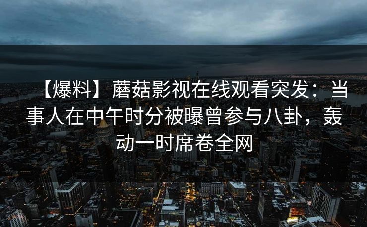 【爆料】蘑菇影视在线观看突发：当事人在中午时分被曝曾参与八卦，轰动一时席卷全网