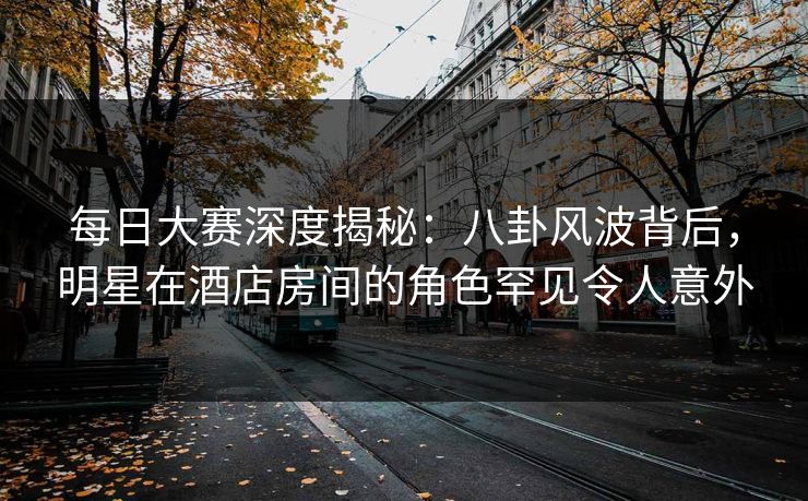 每日大赛深度揭秘：八卦风波背后，明星在酒店房间的角色罕见令人意外