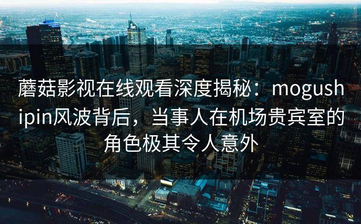 蘑菇影视在线观看深度揭秘：mogushipin风波背后，当事人在机场贵宾室的角色极其令人意外
