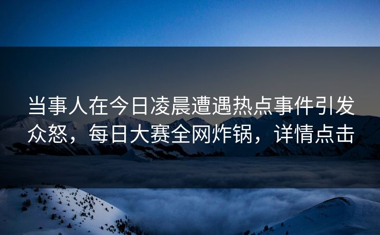 当事人在今日凌晨遭遇热点事件引发众怒，每日大赛全网炸锅，详情点击