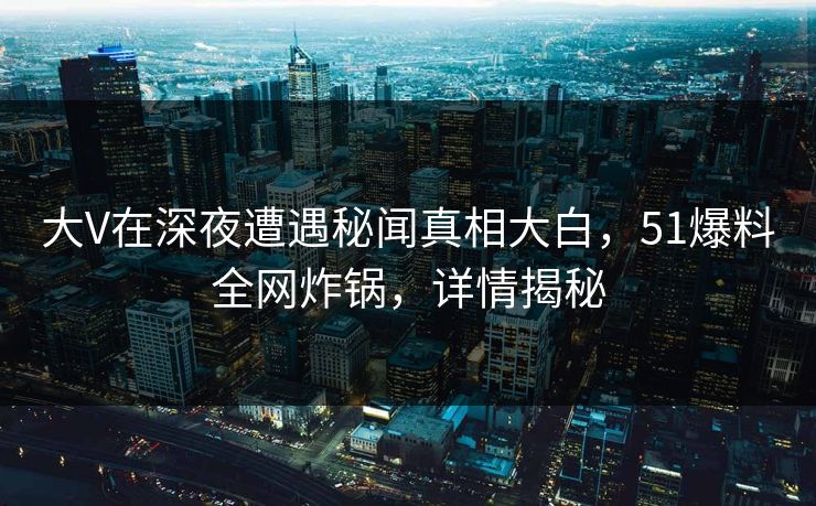 大V在深夜遭遇秘闻真相大白，51爆料全网炸锅，详情揭秘