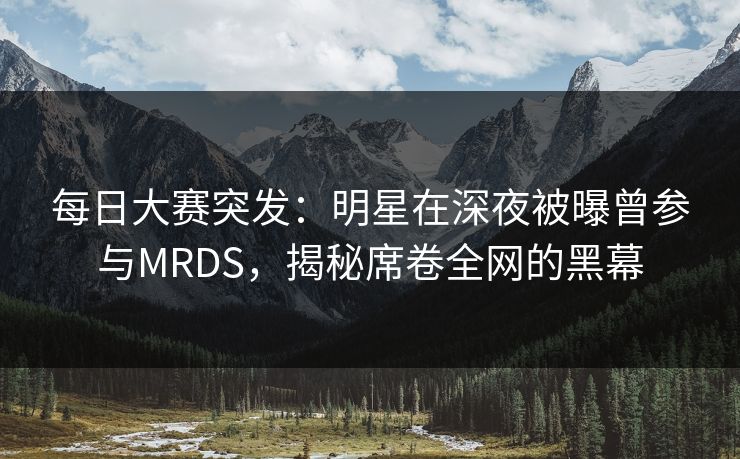 每日大赛突发：明星在深夜被曝曾参与MRDS，揭秘席卷全网的黑幕