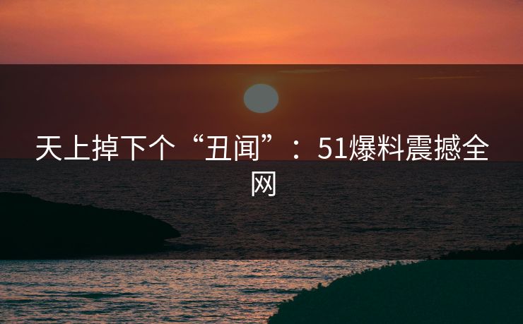 天上掉下个“丑闻”：51爆料震撼全网