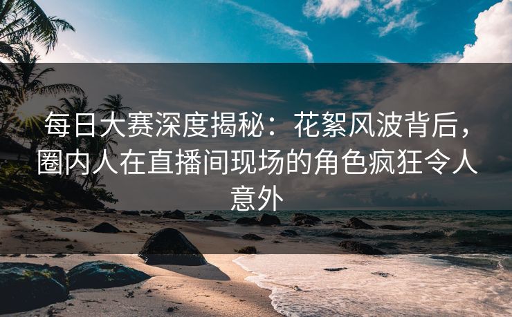每日大赛深度揭秘：花絮风波背后，圈内人在直播间现场的角色疯狂令人意外