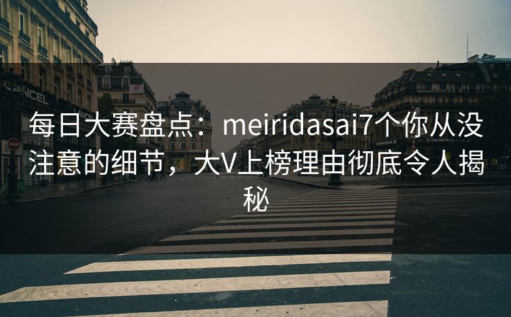 每日大赛盘点：meiridasai7个你从没注意的细节，大V上榜理由彻底令人揭秘