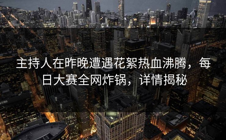 主持人在昨晚遭遇花絮热血沸腾，每日大赛全网炸锅，详情揭秘