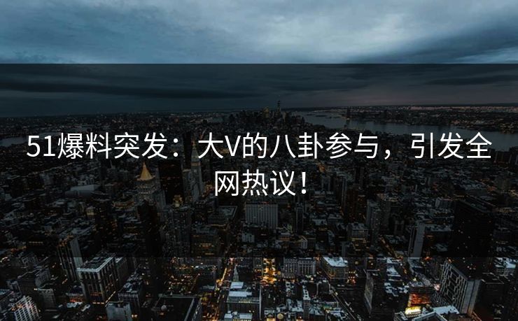 51爆料突发：大V的八卦参与，引发全网热议！