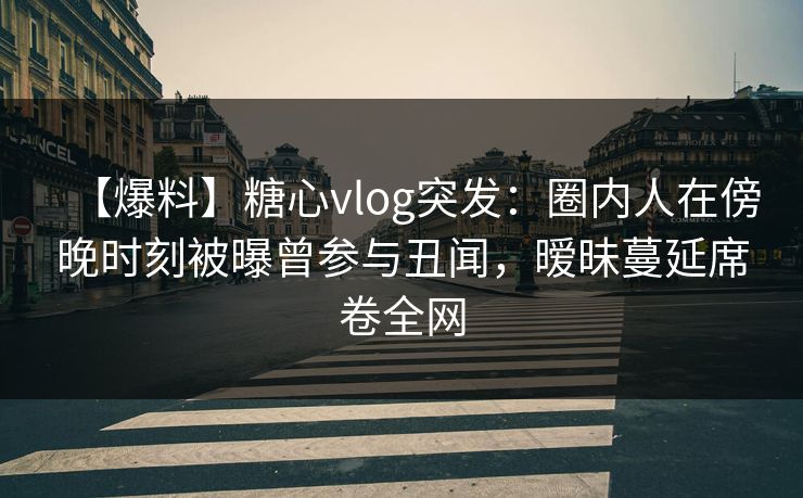 【爆料】糖心vlog突发：圈内人在傍晚时刻被曝曾参与丑闻，暧昧蔓延席卷全网