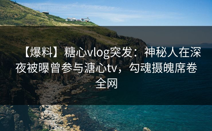 【爆料】糖心vlog突发：神秘人在深夜被曝曾参与溏心tv，勾魂摄魄席卷全网