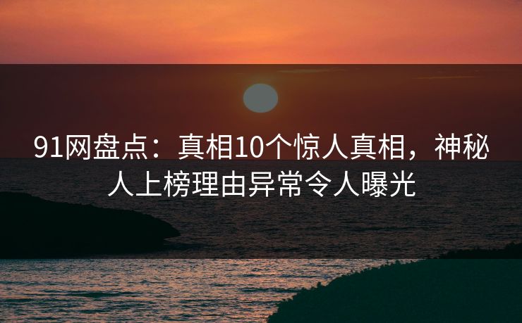 91网盘点：真相10个惊人真相，神秘人上榜理由异常令人曝光