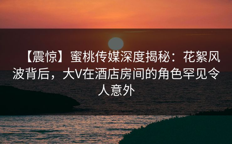 【震惊】蜜桃传媒深度揭秘：花絮风波背后，大V在酒店房间的角色罕见令人意外