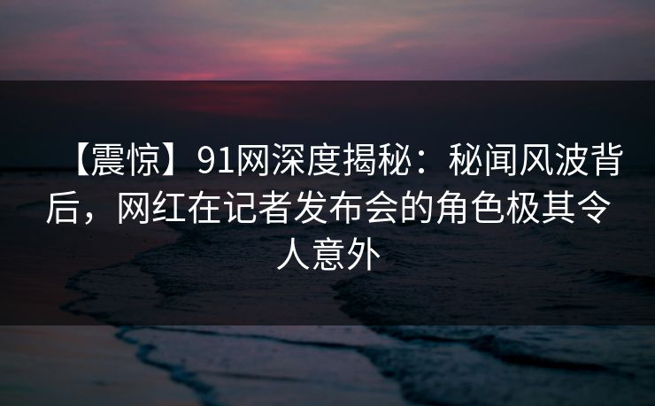 【震惊】91网深度揭秘：秘闻风波背后，网红在记者发布会的角色极其令人意外