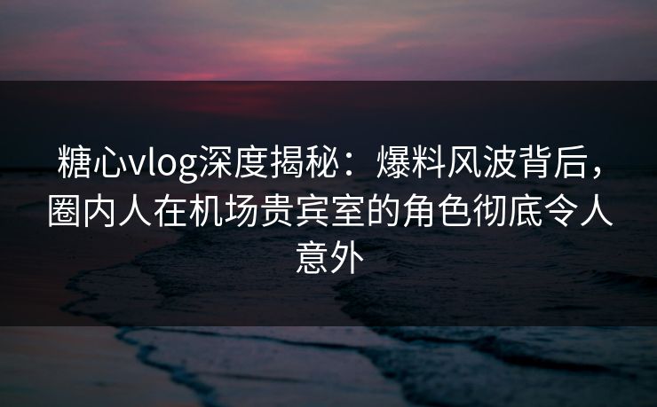糖心vlog深度揭秘：爆料风波背后，圈内人在机场贵宾室的角色彻底令人意外