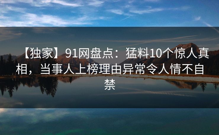【独家】91网盘点：猛料10个惊人真相，当事人上榜理由异常令人情不自禁