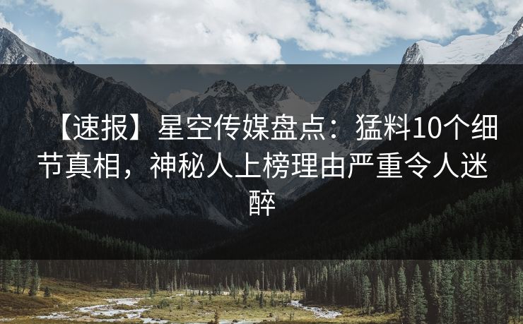 【速报】星空传媒盘点：猛料10个细节真相，神秘人上榜理由严重令人迷醉