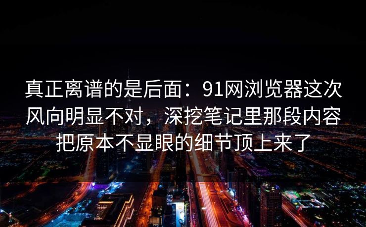 真正离谱的是后面：91网浏览器这次风向明显不对，深挖笔记里那段内容把原本不显眼的细节顶上来了