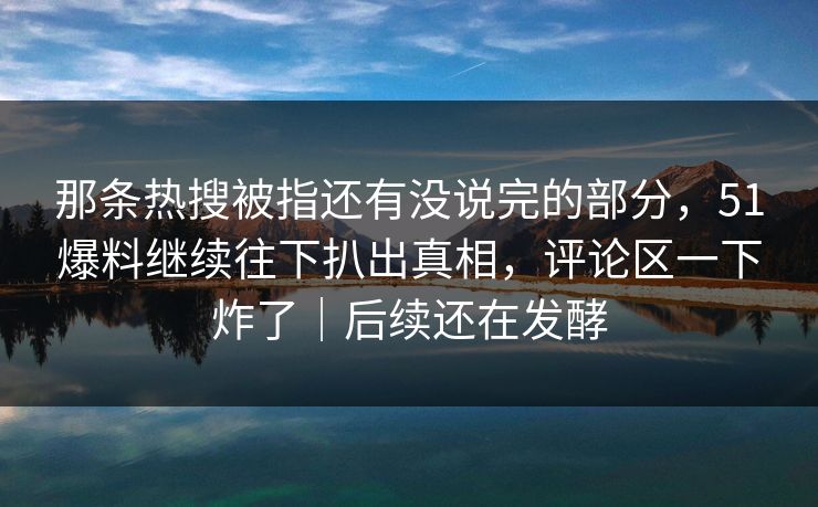 那条热搜被指还有没说完的部分，51爆料继续往下扒出真相，评论区一下炸了｜后续还在发酵