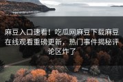 麻豆入口速看！吃瓜网麻豆下载麻豆在线观看重磅更新，热门事件揭秘评论区炸了