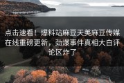 点击速看！爆料站麻豆天美麻豆传媒在线重磅更新，劲爆事件真相大白评论区炸了