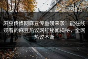 麻豆传媒网麻豆传重磅来袭！能在线观看的麻豆热议网红秘闻揭秘，全网热议不断