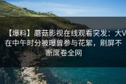 【爆料】蘑菇影视在线观看突发：大V在中午时分被曝曾参与花絮，刷屏不断席卷全网