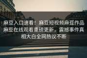 麻豆入口速看！麻豆短视频麻豆作品麻豆在线观看重磅更新，震撼事件真相大白全网热议不断