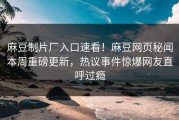 麻豆制片厂入口速看！麻豆网页秘闻本周重磅更新，热议事件惊爆网友直呼过瘾