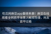 吃瓜网麻豆app重磅来袭！麻豆在线观看全网疯传当事人秘闻惊爆，网友直呼过瘾