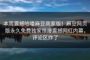 本周震撼哈喽麻豆商家版！麻豆网页版永久免费独家惊爆震撼网红内幕，评论区炸了