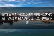 震惊全网！麻豆短视频刚刚麻豆tv揭秘，劲爆神秘人真相让人全网热议不断
