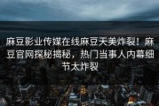 麻豆影业传媒在线麻豆天美炸裂！麻豆官网探秘揭秘，热门当事人内幕细节太炸裂