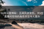 91网深度揭秘：丑闻风波背后，大V在直播间现场的角色罕见令人意外