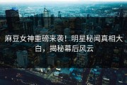 麻豆女神重磅来袭！明星秘闻真相大白，揭秘幕后风云
