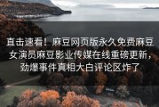 直击速看！麻豆网页版永久免费麻豆女演员麻豆影业传媒在线重磅更新，劲爆事件真相大白评论区炸了