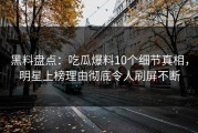 黑料盘点：吃瓜爆料10个细节真相，明星上榜理由彻底令人刷屏不断