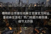 模特影业传媒在线麻豆官媒官方网站重磅麻豆游戏！热门明星内幕惊爆，细节太炸裂