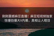 刚刚震撼麻豆直播！麻豆短视频独家惊爆劲爆大V内幕，真相让人瞠目