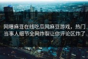网曝麻豆在线吃瓜网麻豆游戏，热门当事人细节全网炸裂让你评论区炸了