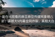 能在线观看的麻豆麻豆传媒网重磅八卦！震撼大V内幕全网炸裂，真相大白